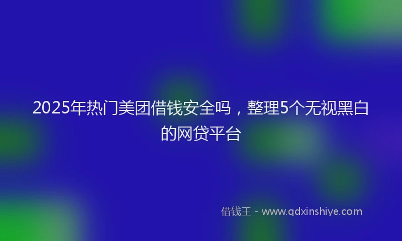 2025年热门美团借钱安全吗，整理5个无视黑白的网贷平台
