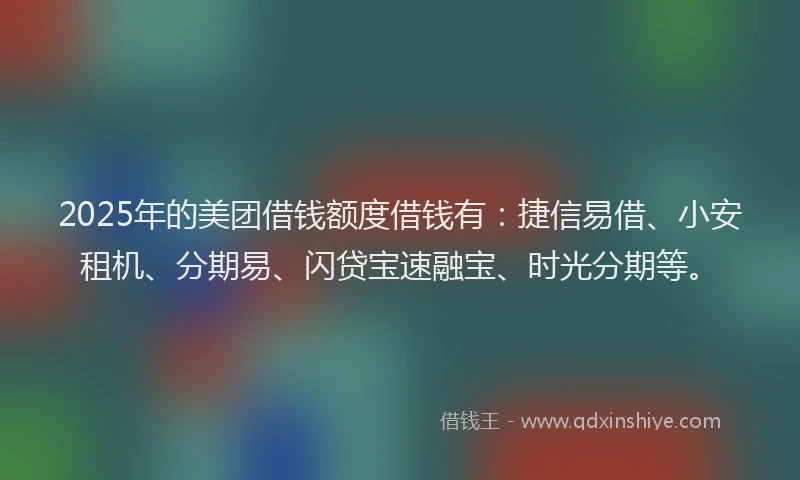 2025年的美团借钱额度借钱有：捷信易借、小安租机、分期易、闪贷宝速融宝、时光分期等。