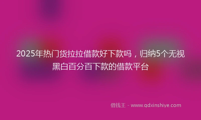 2025年热门货拉拉借款好下款吗，归纳5个无视黑白百分百下款的借款平台