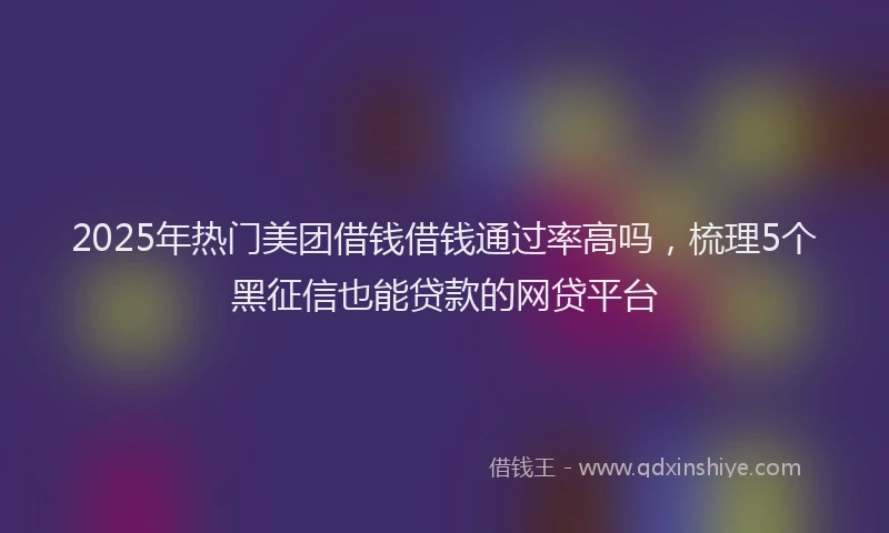 2025年热门美团借钱借钱通过率高吗，梳理5个黑征信也能贷款的网贷平台