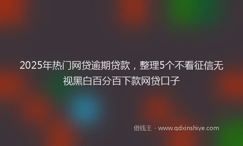 2025年热门网贷逾期贷款，整理5个不看征信无视黑白百分百下款网贷口子