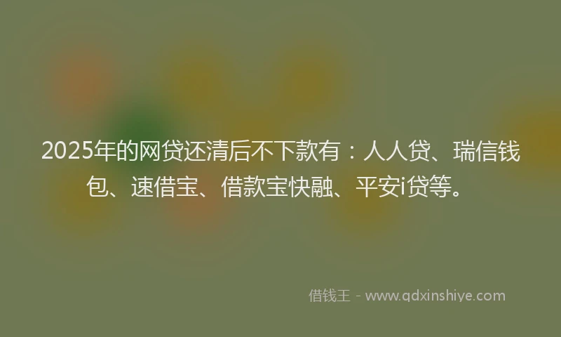2025年的网贷还清后不下款有：人人贷、瑞信钱包、速借宝、借款宝快融、平安i贷等。
