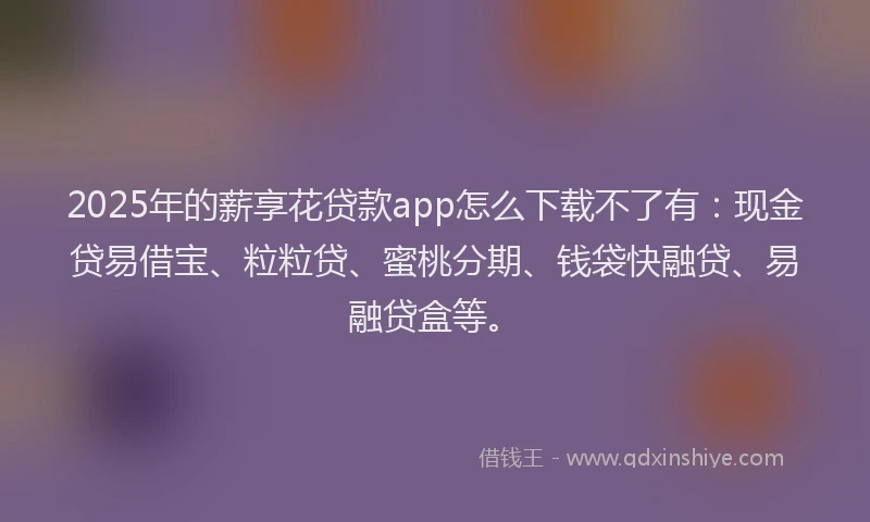 2025年的薪享花贷款app怎么下载不了有：现金贷易借宝、粒粒贷、蜜桃分期、钱袋快融贷、易融贷盒等。