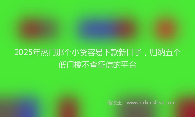 2025年热门那个小贷容易下款新口子,归纳五个低门槛不查征信的平台