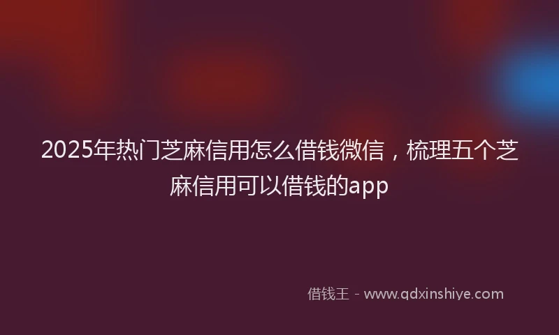 2025年热门芝麻信用怎么借钱微信，梳理五个芝麻信用可以借钱的app