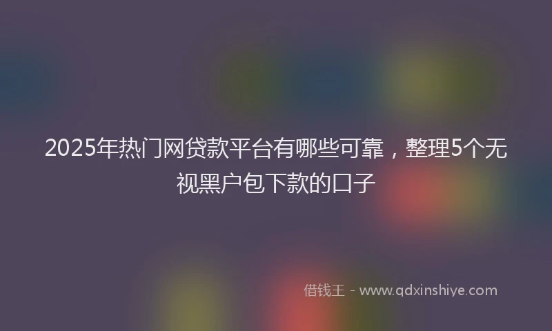 2025年热门网贷款平台有哪些可靠，整理5个无视黑户包下款的口子