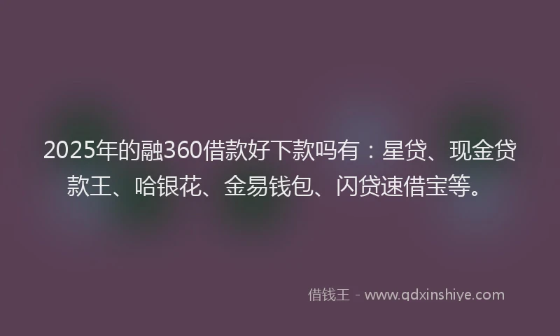 2025年的融360借款好下款吗有：星贷、现金贷款王、哈银花、金易钱包、闪贷速借宝等。