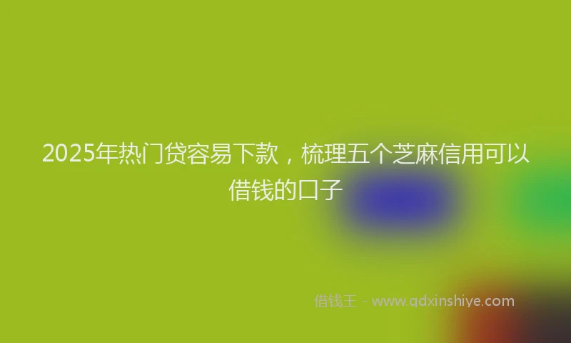 2025年热门贷容易下款，梳理五个芝麻信用可以借钱的口子