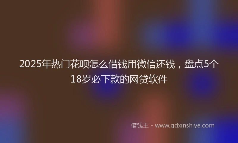 2025年热门花呗怎么借钱用微信还钱，盘点5个18岁必下款的网贷软件