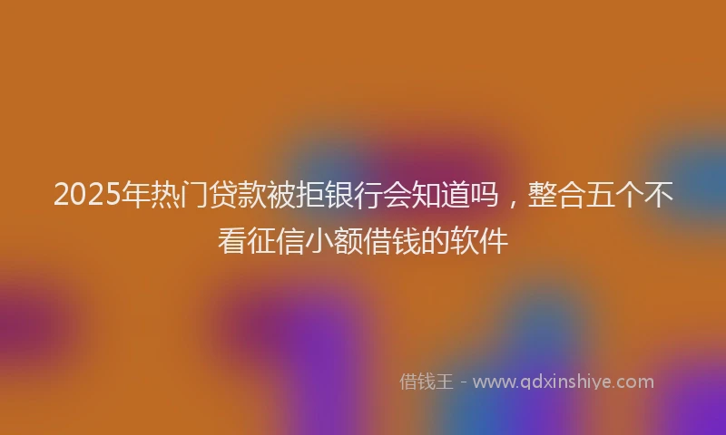 2025年热门贷款被拒银行会知道吗，整合五个不看征信小额借钱的软件