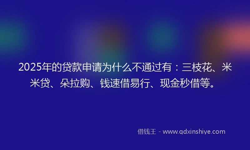 2025年的贷款申请为什么不通过有：三枝花、米米贷、朵拉购、钱速借易行、现金秒借等。