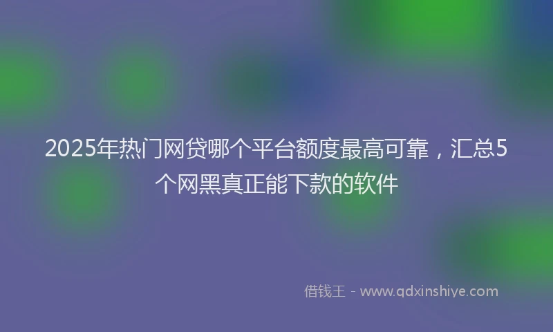 2025年热门网贷哪个平台额度最高可靠，汇总5个网黑真正能下款的软件