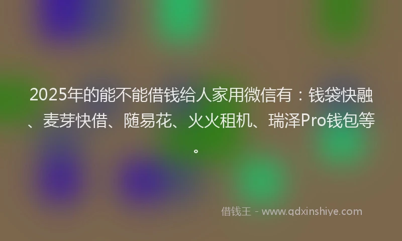 2025年的能不能借钱给人家用微信有：钱袋快融、麦芽快借、随易花、火火租机、瑞泽Pro钱包等。