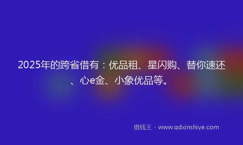2025年的跨省借有：优品租、星闪购、替你速还、心e金、小象优品等。