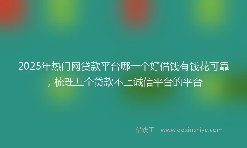2025年热门网贷款平台哪一个好借钱有钱花可靠，梳理五个贷款不上诚信平台的平台