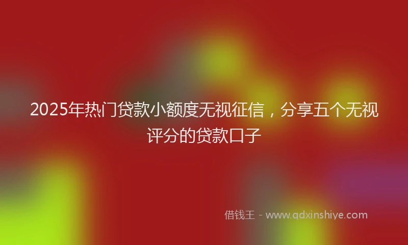 2025年热门贷款小额度无视征信，分享五个无视评分的贷款口子