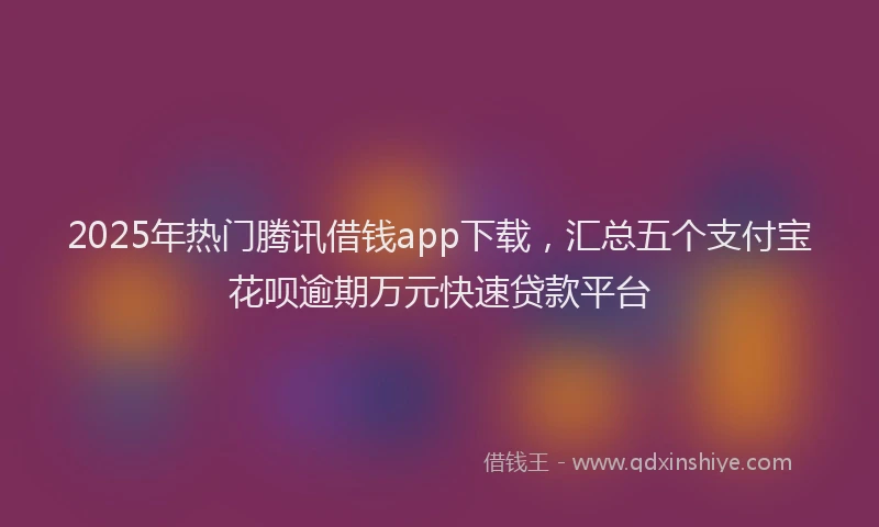 2025年热门腾讯借钱app下载，汇总五个支付宝花呗逾期万元快速贷款平台