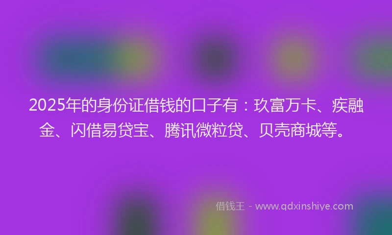 2025年的身份证借钱的口子有：玖富万卡、疾融金、闪借易贷宝、腾讯微粒贷、贝壳商城等。