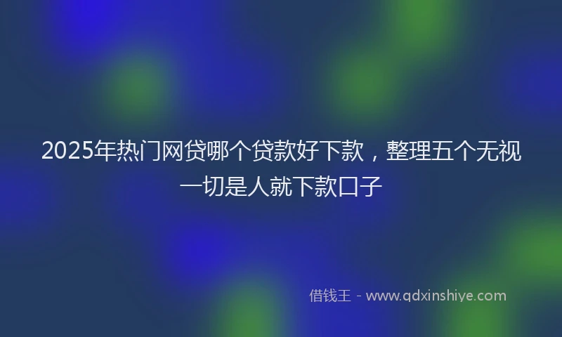 2025年热门网贷哪个贷款好下款，整理五个无视一切是人就下款口子