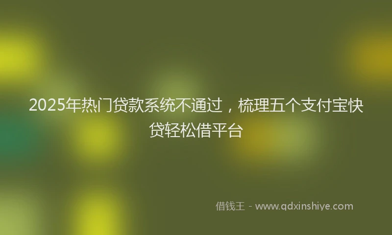 2025年热门贷款系统不通过，梳理五个支付宝快贷轻松借平台