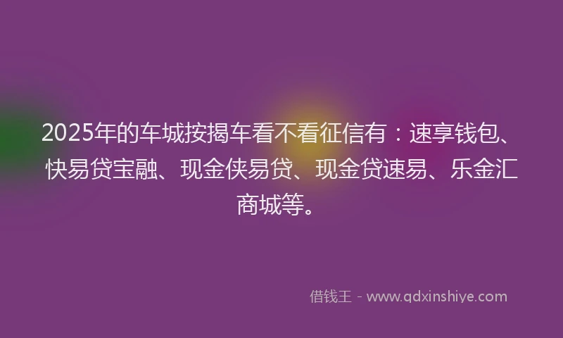 2025年的车城按揭车看不看征信有：速享钱包、快易贷宝融、现金侠易贷、现金贷速易、乐金汇商城等。