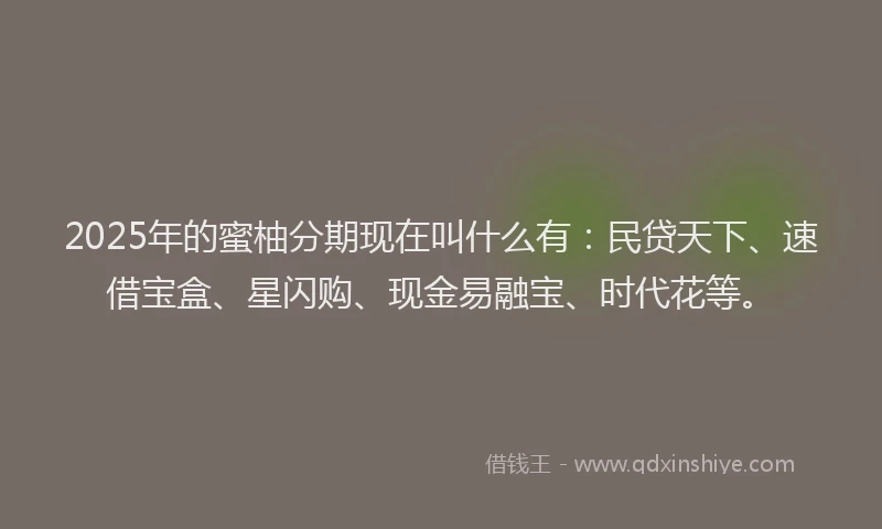 2025年的蜜柚分期现在叫什么有：民贷天下、速借宝盒、星闪购、现金易融宝、时代花等。