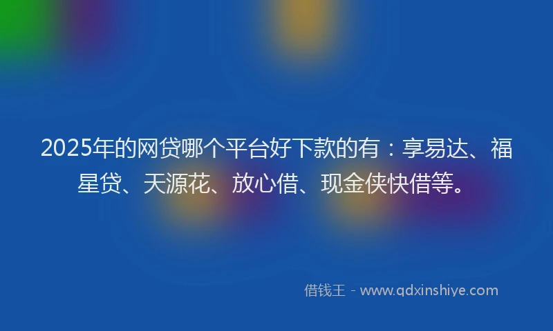 2025年的网贷哪个平台好下款的有：享易达、福星贷、天源花、放心借、现金侠快借等。
