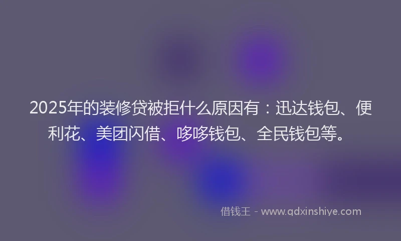 2025年的装修贷被拒什么原因有：迅达钱包、便利花、美团闪借、哆哆钱包、全民钱包等。
