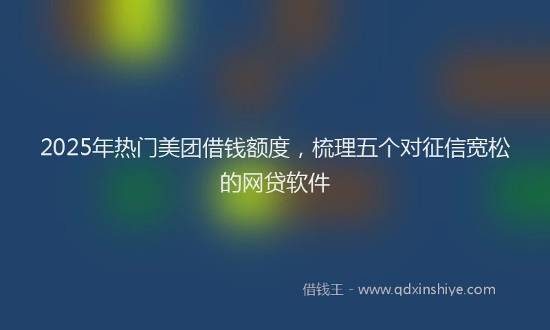2025年热门美团借钱额度，梳理五个对征信宽松的网贷软件