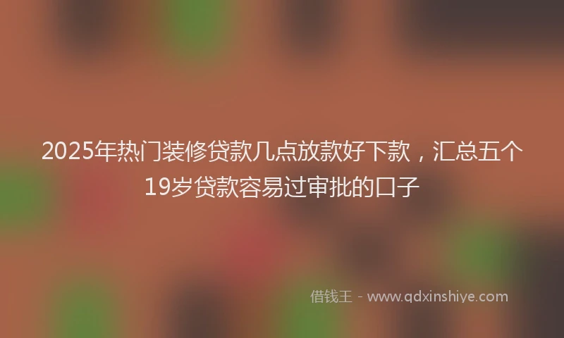 2025年热门装修贷款几点放款好下款，汇总五个19岁贷款容易过审批的口子