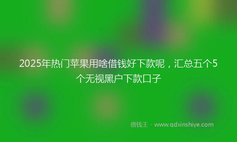2025年热门苹果用啥借钱好下款呢，汇总五个5个无视黑户下款口子