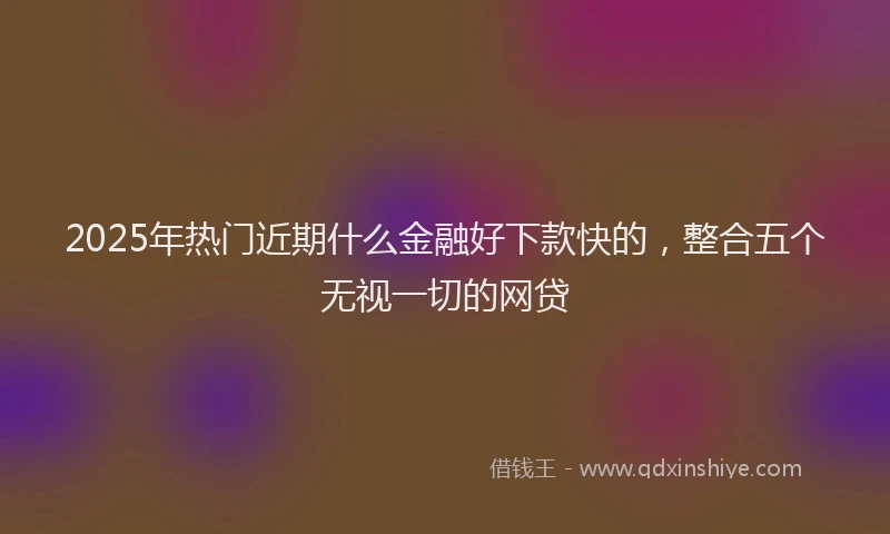 2025年热门近期什么金融好下款快的，整合五个无视一切的网贷