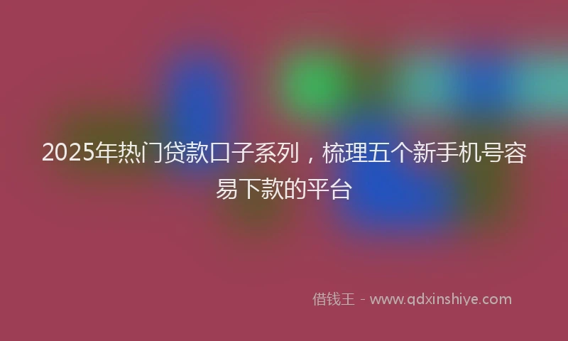 2025年热门贷款口子系列，梳理五个新手机号容易下款的平台