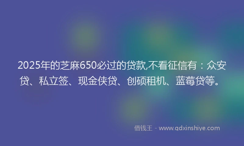 2025年的芝麻650必过的贷款,不看征信有：众安贷、私立签、现金侠贷、创硕租机、蓝莓贷等。
