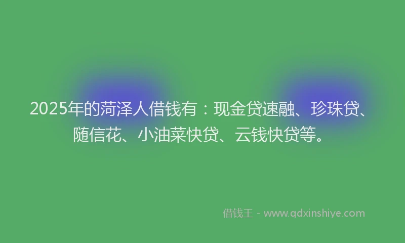 2025年的菏泽人借钱有：现金贷速融、珍珠贷、随信花、小油菜快贷、云钱快贷等。