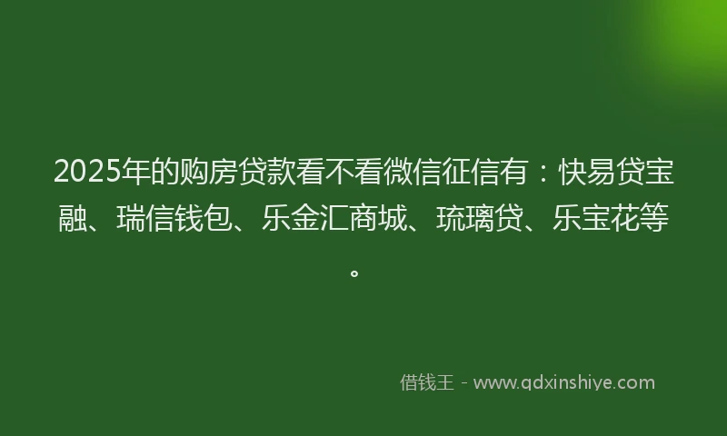 2025年的购房贷款看不看微信征信有：快易贷宝融、瑞信钱包、乐金汇商城、琉璃贷、乐宝花等。
