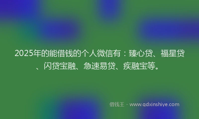2025年的能借钱的个人微信有：臻心贷、福星贷、闪贷宝融、急速易贷、疾融宝等。