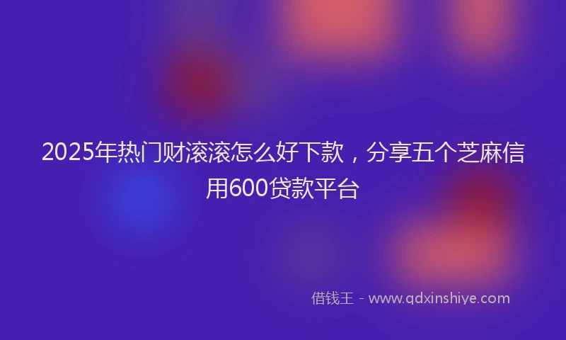2025年热门财滚滚怎么好下款，分享五个芝麻信用600贷款平台