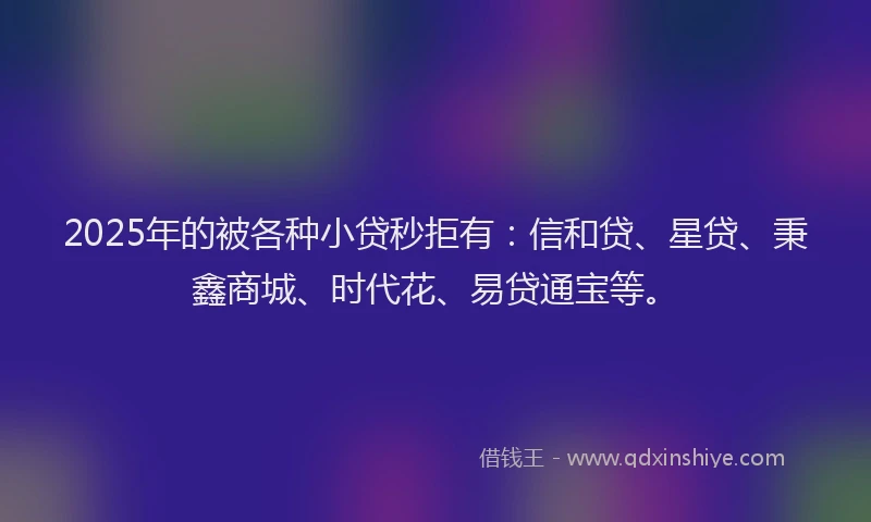 2025年的被各种小贷秒拒有：信和贷、星贷、秉鑫商城、时代花、易贷通宝等。
