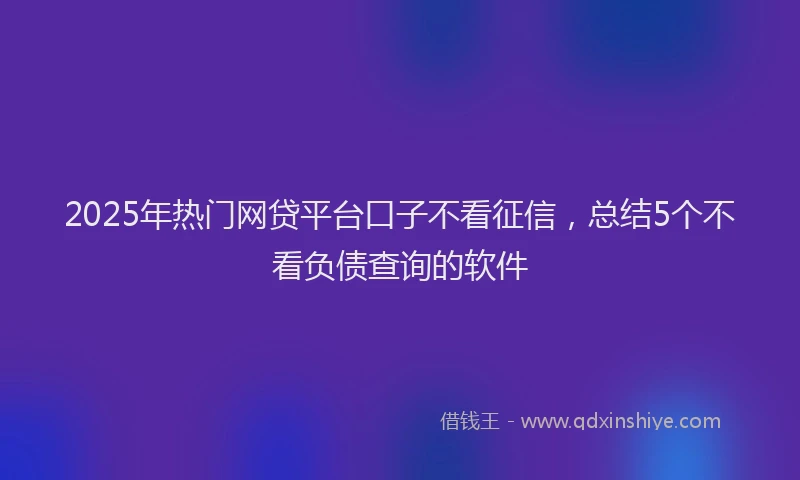 2025年热门网贷平台口子不看征信，总结5个不看负债查询的软件