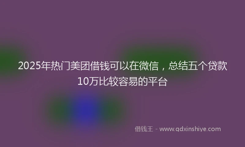 2025年热门美团借钱可以在微信，总结五个贷款10万比较容易的平台
