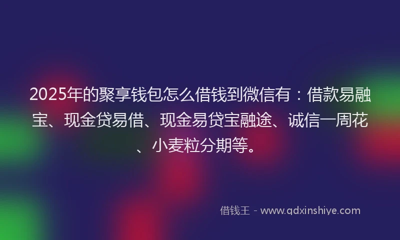 2025年的聚享钱包怎么借钱到微信有：借款易融宝、现金贷易借、现金易贷宝融途、诚信一周花、小麦粒分期等。