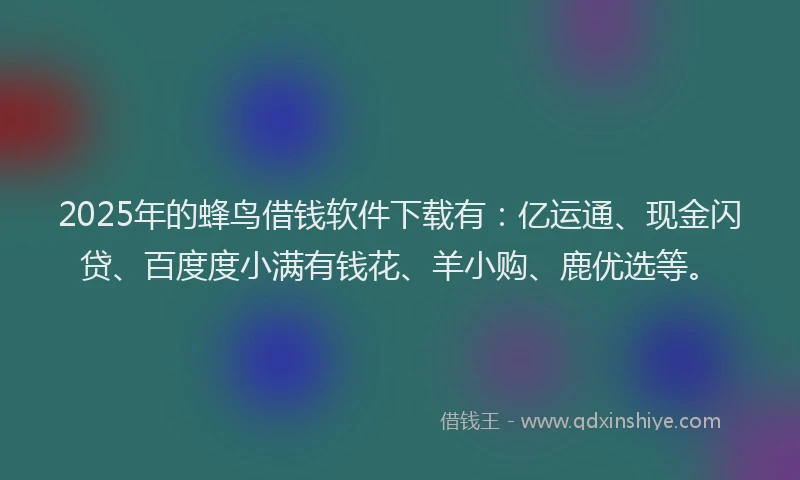 2025年的蜂鸟借钱软件下载有：亿运通、现金闪贷、百度度小满有钱花、羊小购、鹿优选等。