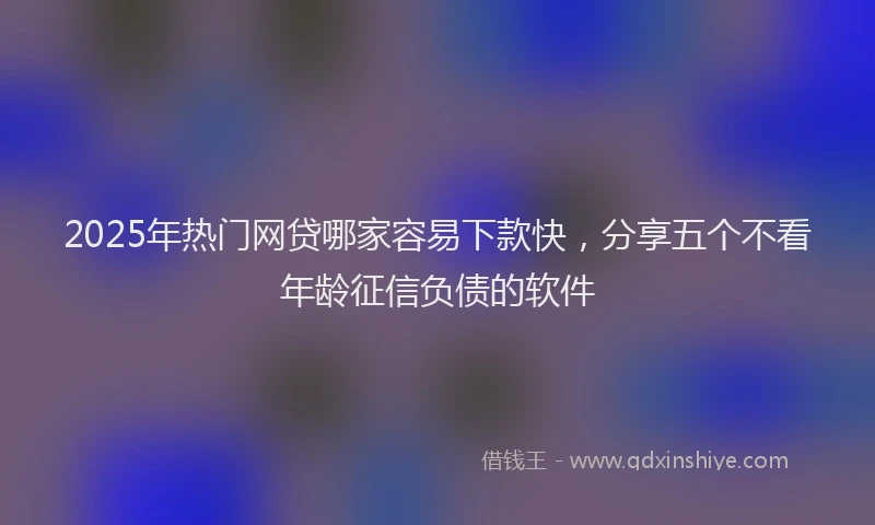 2025年热门网贷哪家容易下款快，分享五个不看年龄征信负债的软件