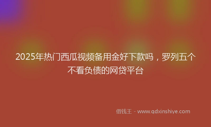 2025年热门西瓜视频备用金好下款吗，罗列五个不看负债的网贷平台