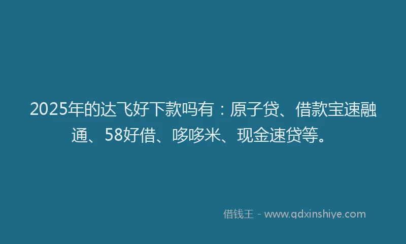 2025年的达飞好下款吗有：原子贷、借款宝速融通、58好借、哆哆米、现金速贷等。