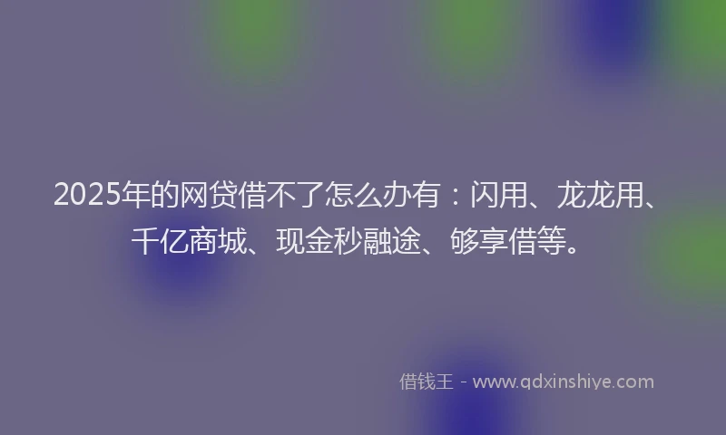 2025年的网贷借不了怎么办有：闪用、龙龙用、千亿商城、现金秒融途、够享借等。