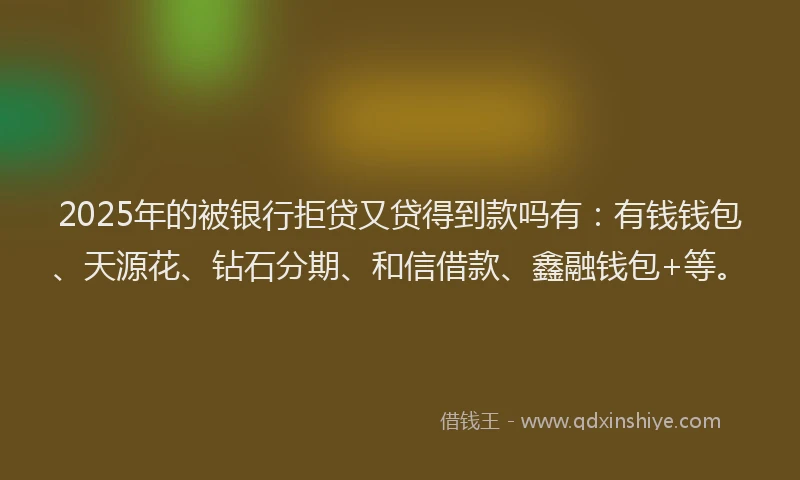 2025年的被银行拒贷又贷得到款吗有：有钱钱包、天源花、钻石分期、和信借款、鑫融钱包+等。