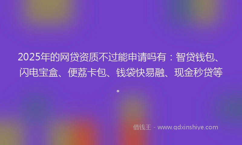 2025年的网贷资质不过能申请吗有：智贷钱包、闪电宝盒、便荔卡包、钱袋快易融、现金秒贷等。