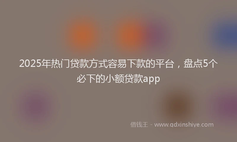 2025年热门贷款方式容易下款的平台，盘点5个必下的小额贷款app